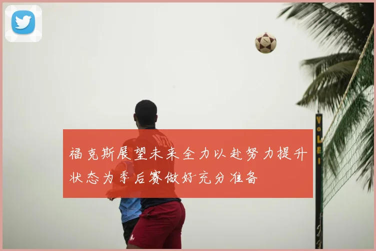 福克斯展望未来全力以赴努力提升状态为季后赛做好充分准备