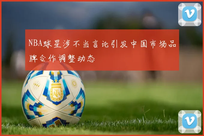 NBA球星涉不当言论引发中国市场品牌合作调整动态