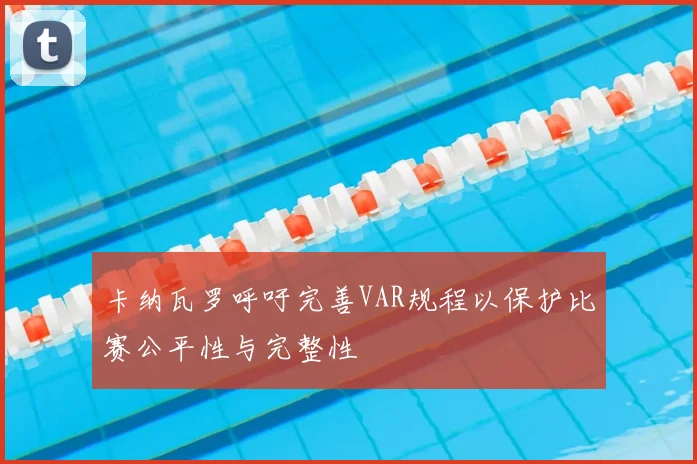 卡纳瓦罗呼吁完善VAR规程以保护比赛公平性与完整性