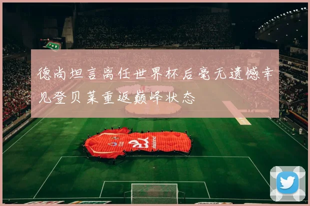 德尚坦言离任世界杯后毫无遗憾幸见登贝莱重返巅峰状态