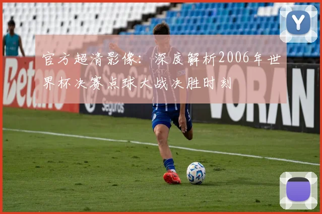 官方超清影像:深度解析2006年世界杯决赛点球大战决胜时刻
