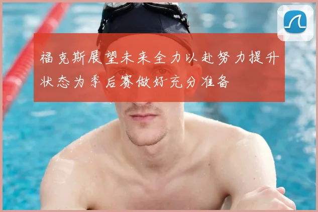福克斯展望未来全力以赴努力提升状态为季后赛做好充分准备