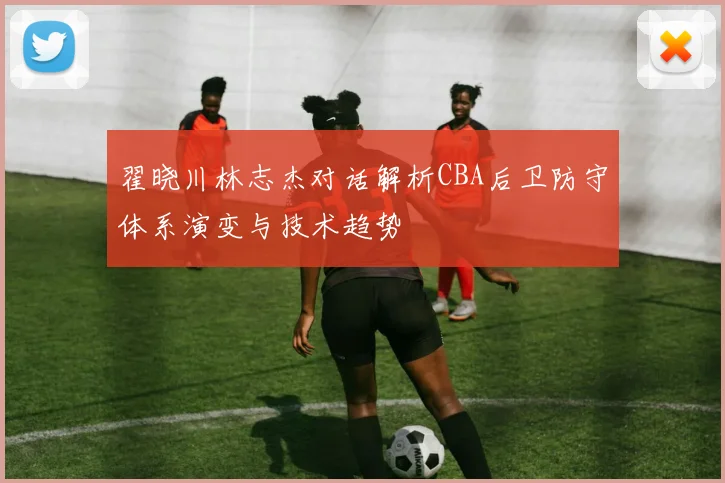 翟晓川林志杰对话解析CBA后卫防守体系演变与技术趋势