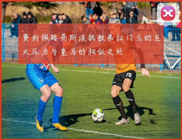 费利佩路易斯谈执教弗拉门戈的巨大压力与皇马的相似之处