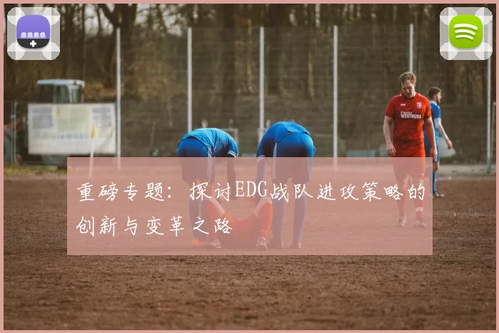 重磅专题:探讨EDG战队进攻策略的创新与变革之路