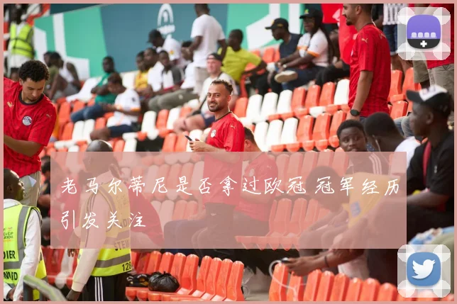 老马尔蒂尼是否拿过欧冠 冠军经历引发关注