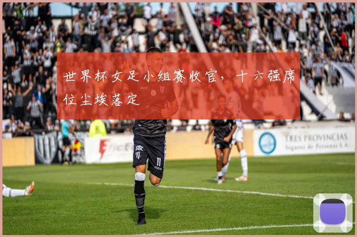世界杯女足小组赛收官,十六强席位尘埃落定