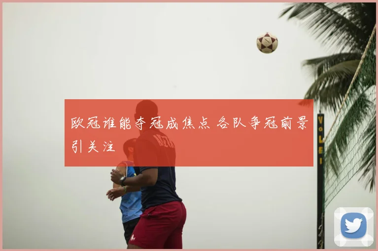 欧冠谁能夺冠成焦点 各队争冠前景引关注