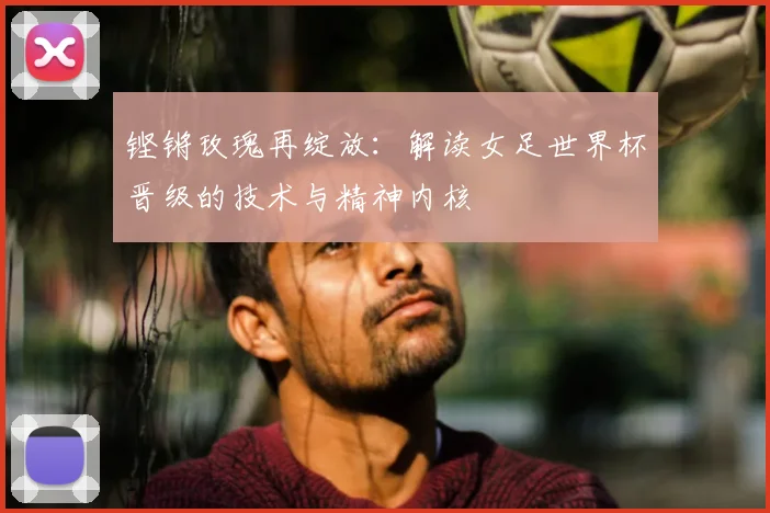 铿锵玫瑰再绽放:解读女足世界杯晋级的技术与精神内核