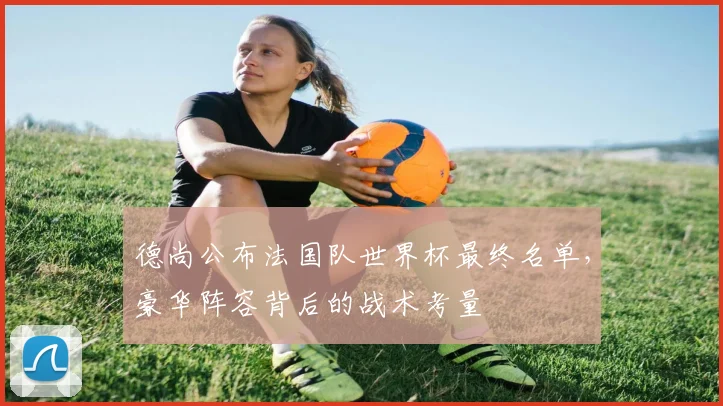 德尚公布法国队世界杯最终名单,豪华阵容背后的战术考量