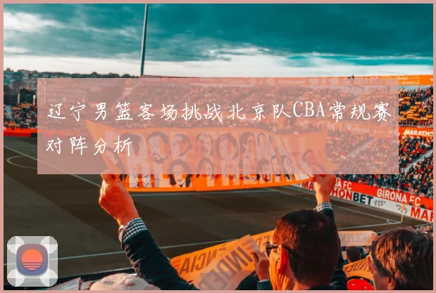 辽宁男篮客场挑战北京队CBA常规赛对阵分析