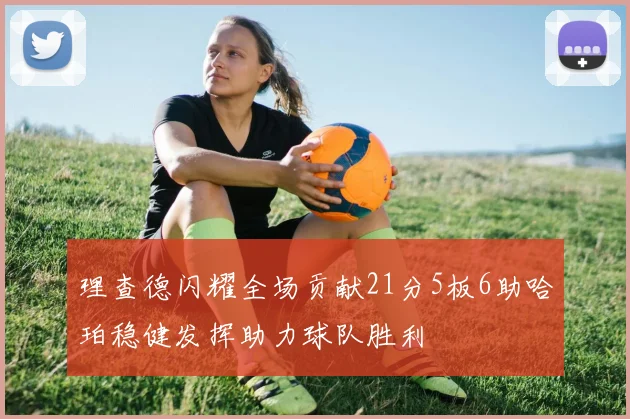 理查德闪耀全场贡献21分5板6助哈珀稳健发挥助力球队胜利