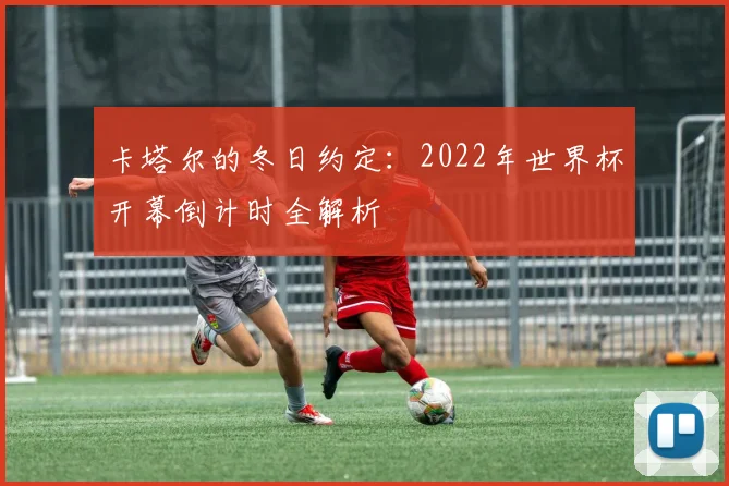 卡塔尔的冬日约定：2022年世界杯开幕倒计时全解析