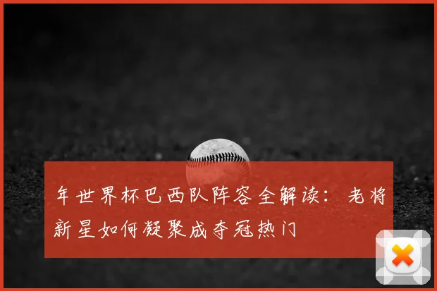 年世界杯巴西队阵容全解读:老将新星如何凝聚成夺冠热门