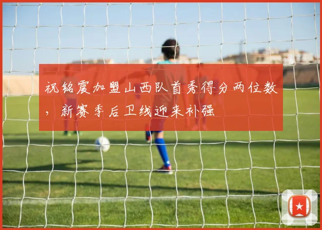 祝铭震加盟山西队首秀得分两位数,新赛季后卫线迎来补强