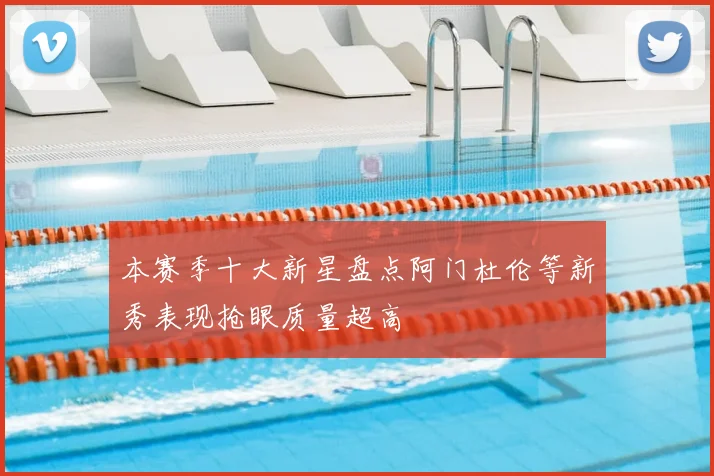 本赛季十大新星盘点阿门杜伦等新秀表现抢眼质量超高