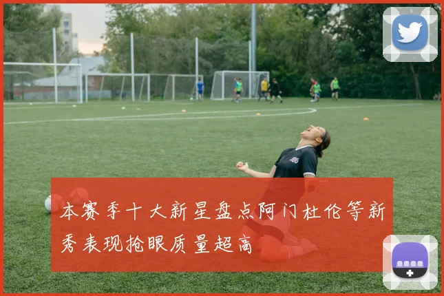 本赛季十大新星盘点阿门杜伦等新秀表现抢眼质量超高