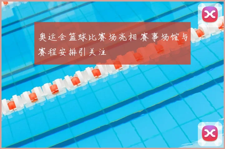奥运会篮球比赛场亮相 赛事场馆与赛程安排引关注
