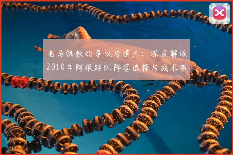 老马执教的争议与遗产：深度解读2010年阿根廷队阵容选择与战术布局