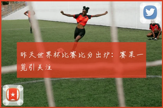 昨天世界杯比赛比分出炉:赛果一览引关注