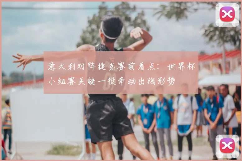 意大利对阵捷克赛前看点:世界杯小组赛关键一役牵动出线形势