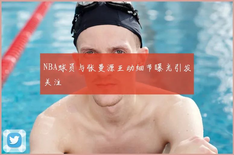 NBA球员与张曼源互动细节曝光引发关注