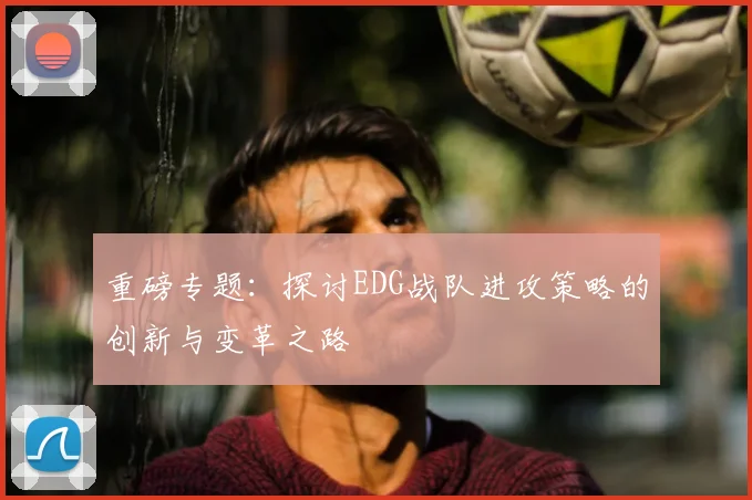 重磅专题：探讨EDG战队进攻策略的创新与变革之路
