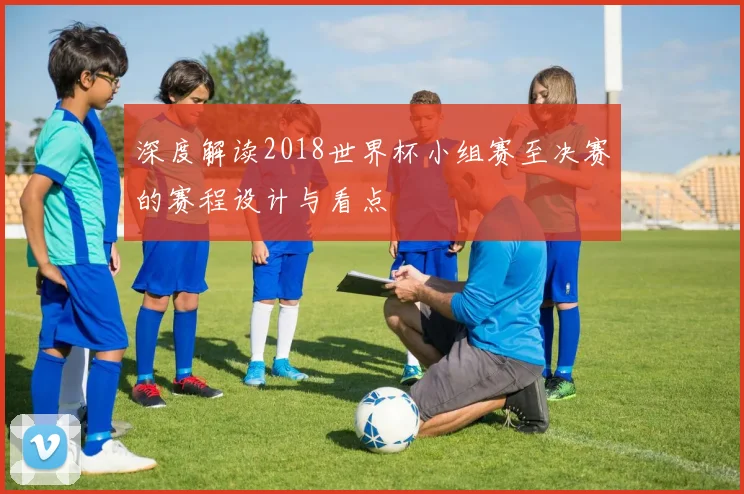 深度解读2018世界杯小组赛至决赛的赛程设计与看点
