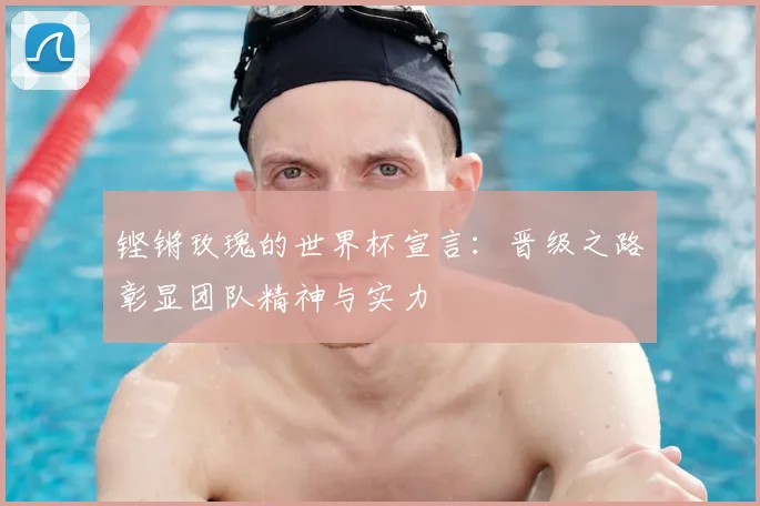 铿锵玫瑰的世界杯宣言：晋级之路彰显团队精神与实力