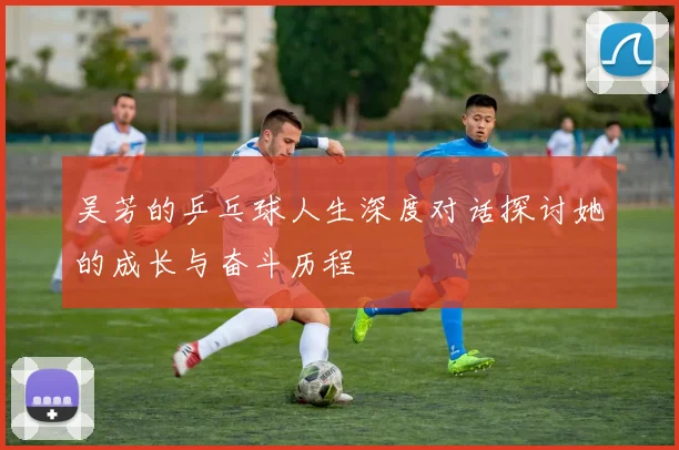 吴芳的乒乓球人生深度对话探讨她的成长与奋斗历程