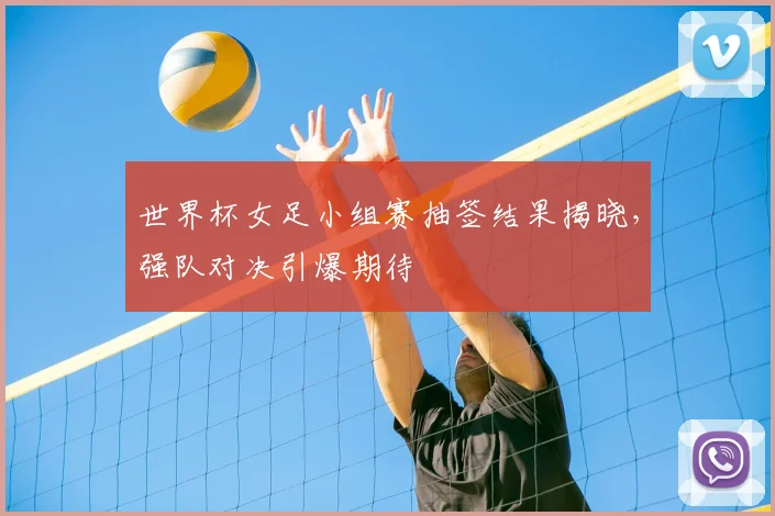 世界杯女足小组赛抽签结果揭晓,强队对决引爆期待