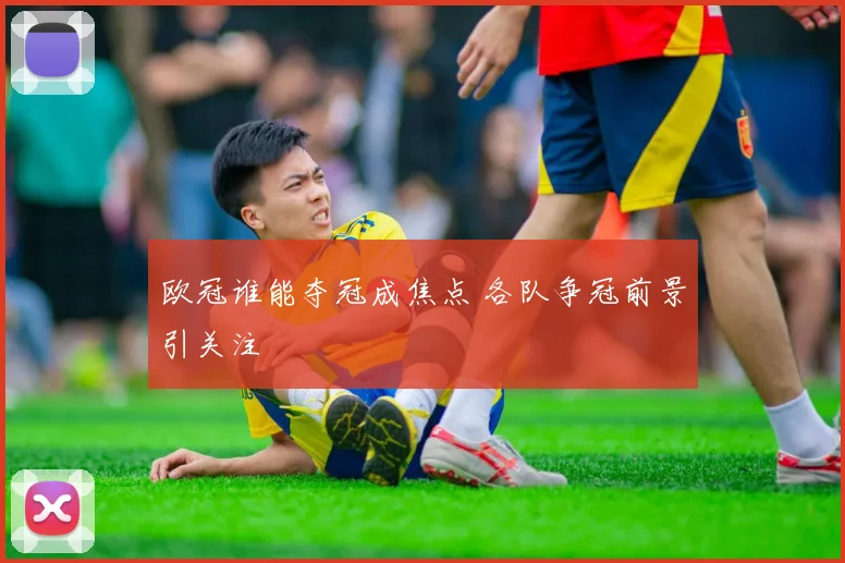 欧冠谁能夺冠成焦点 各队争冠前景引关注