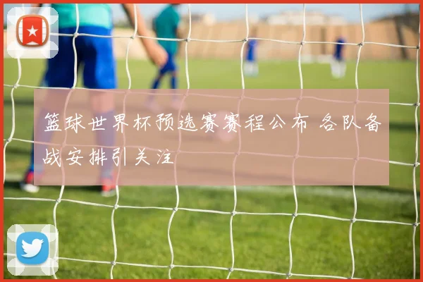 篮球世界杯预选赛赛程公布 各队备战安排引关注