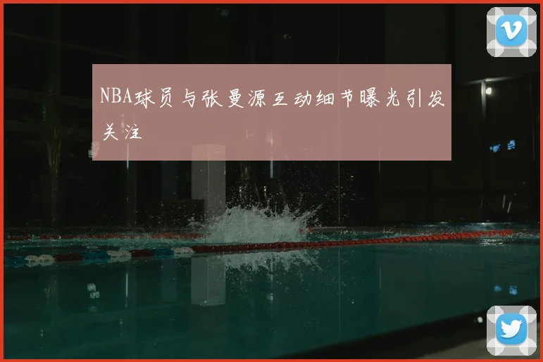 NBA球员与张曼源互动细节曝光引发关注