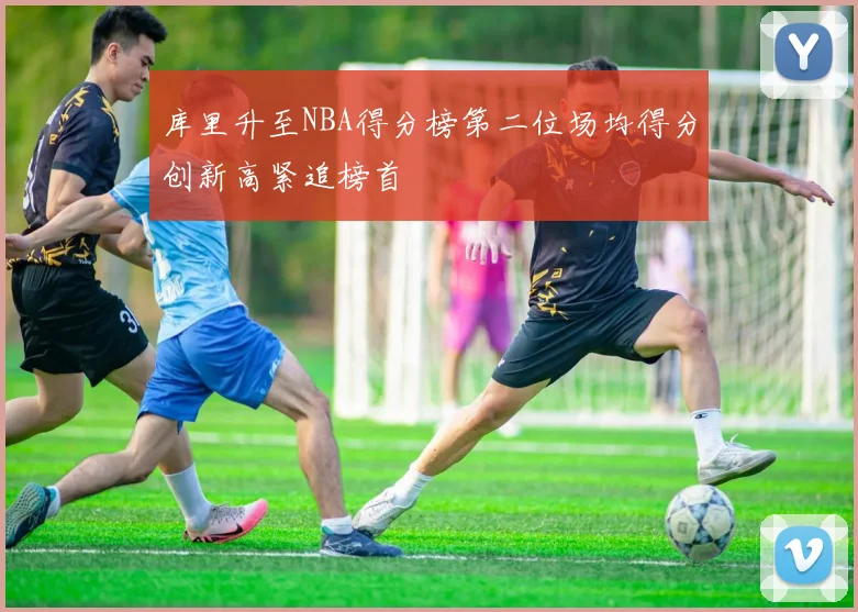 库里升至NBA得分榜第二位场均得分创新高紧追榜首