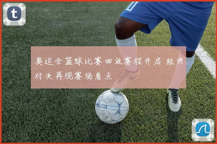 奥运会篮球比赛回放赛程开启 经典对决再现赛场看点