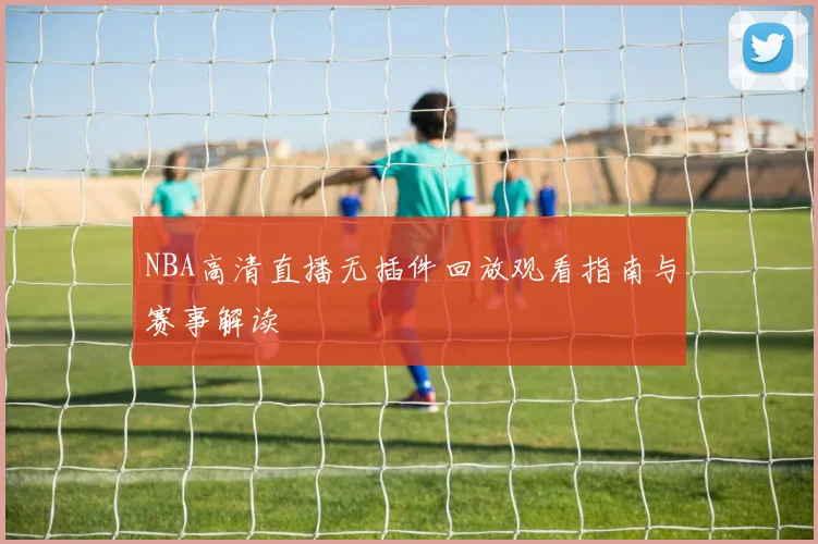 NBA高清直播无插件回放观看指南与赛事解读