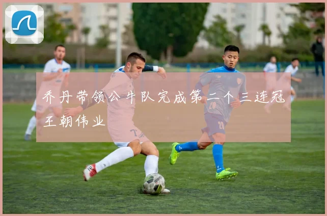 乔丹带领公牛队完成第二个三连冠王朝伟业