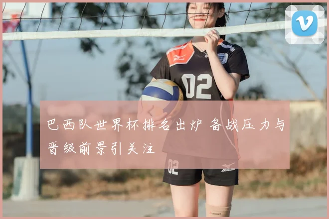 巴西队世界杯排名出炉 备战压力与晋级前景引关注