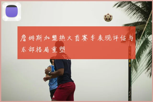 詹姆斯加盟热火首赛季表现评估与东部格局重塑
