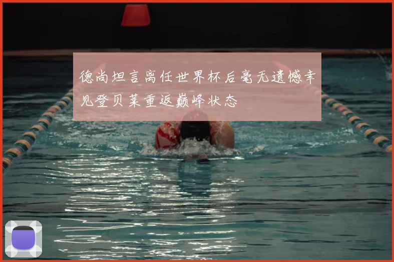 德尚坦言离任世界杯后毫无遗憾幸见登贝莱重返巅峰状态