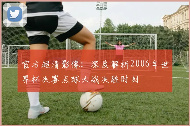 官方超清影像:深度解析2006年世界杯决赛点球大战决胜时刻